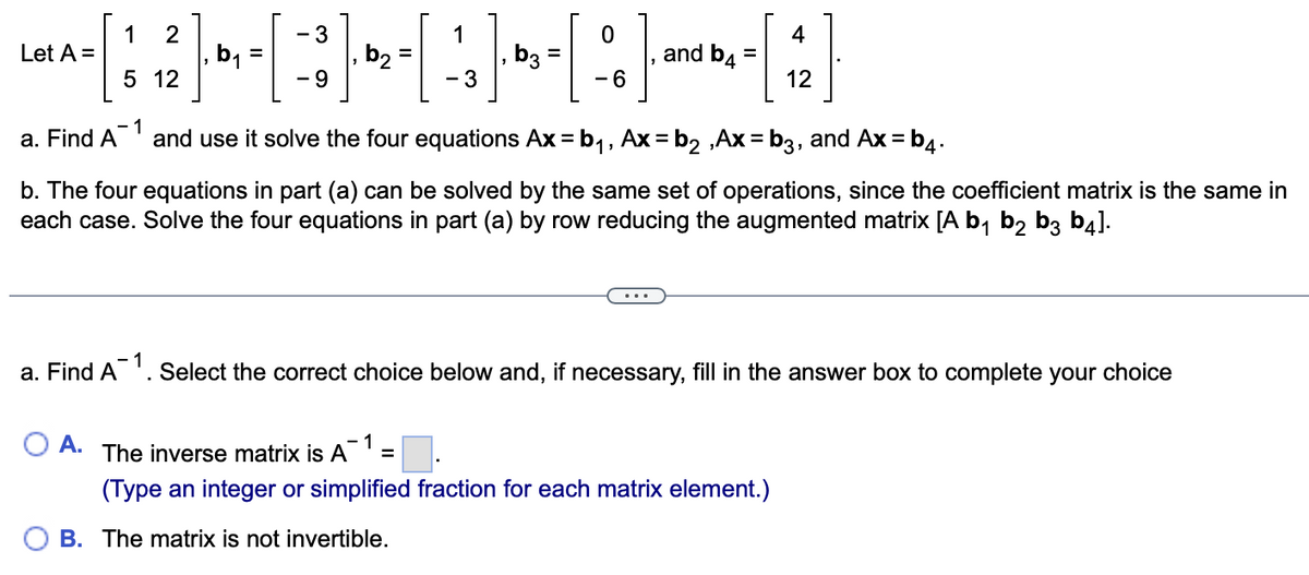 Let A =
a. Find A
1 2
5 12
b₁ =
A.
- 3
- 9
b2
1
[4]
- 3
[:]
-6
- 1
b3 =
and b4 =
1
and use it solve the four equations Ax=b₁, Ax=b₂,Ax=b3, and Ax=b4.
b. The four equations in part (a) can be solved by the same set of operations, since the coefficient matrix is the same in
each case. Solve the four equations in part (a) by row reducing the augmented matrix [A b₁ b₂ b3 b4].
=
1
a. Find A¯¹. Select the correct choice below and, if necessary, fill in the answer box to complete your choice
4
12
The inverse matrix is A
(Type an integer or simplified fraction for each matrix element.)
B. The matrix is not invertible.