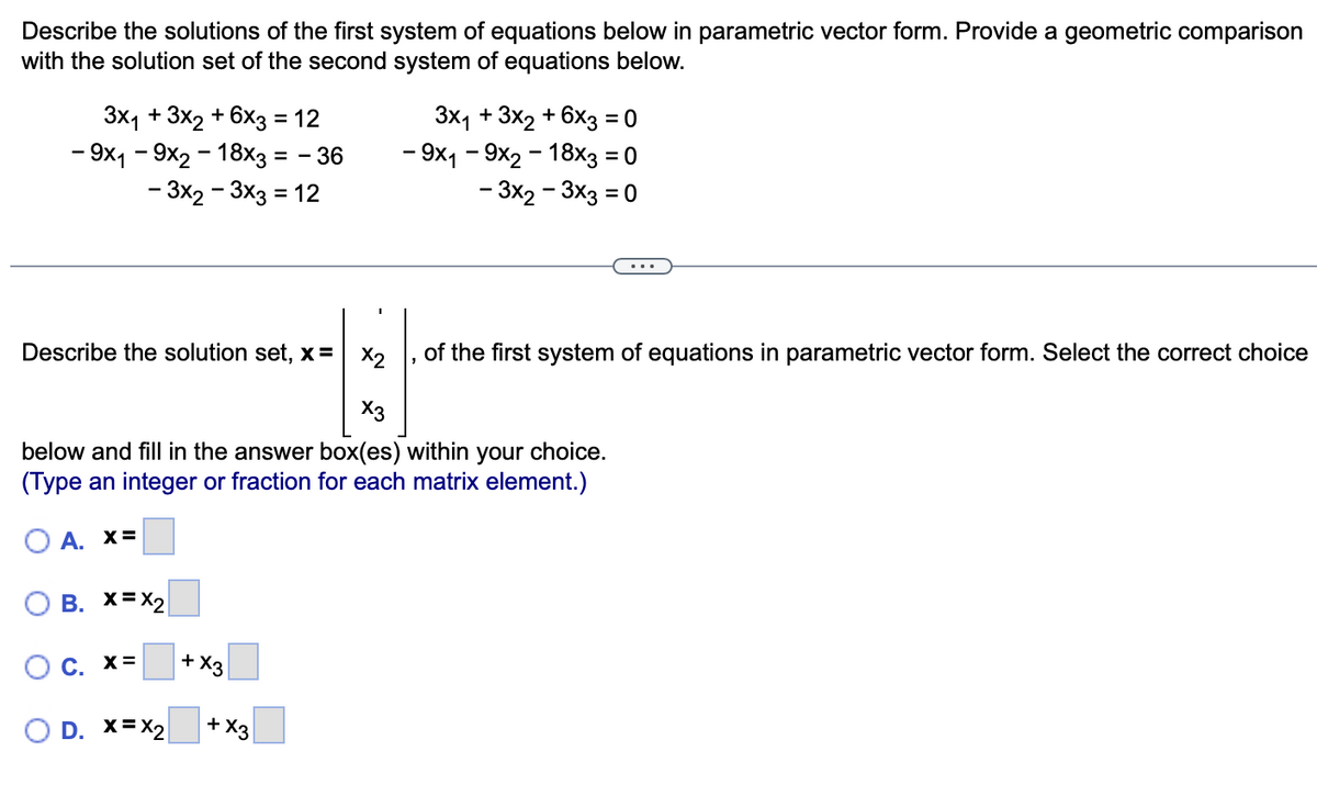 Describe the solutions of the first system of equations below in parametric vector form. Provide a geometric comparison
with the solution set of the second system of equations below.
3x₁ + 3x2 + 6x3 = 12
- 9x1 - 9x2 - 18x3 = - 36
- 3x2-3x3 = 12
Describe the solution set, x =
B. X=X₂
x3
below and fill in the answer box(es) within your choice.
(Type an integer or fraction for each matrix element.)
OA. X=
O c. x=
D. X=X₂
+ X3
3x₁ + 3x2 + 6x3 = 0
- 9x1 - 9x2 - 18x3 = 0
- 3x2-3x3 = 0
+x3
x2 of the first system of equations in parametric vector form. Select the correct choice