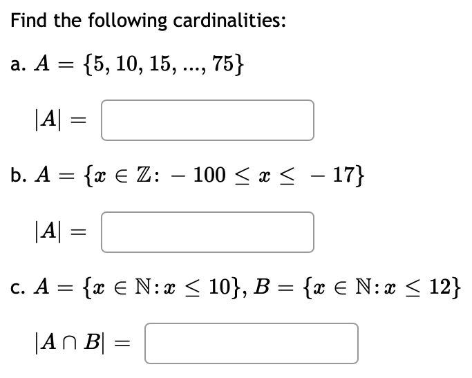 Find the following cardinalities:
a. A = {5, 10, 15, ..., 75}
|A| =
b. A = {x € Z: - 100 ≤ x ≤ - 17}
|A| =
c. A = {x € N: x ≤ 10}, B = {x € N: x ≤ 12}
|An B| =