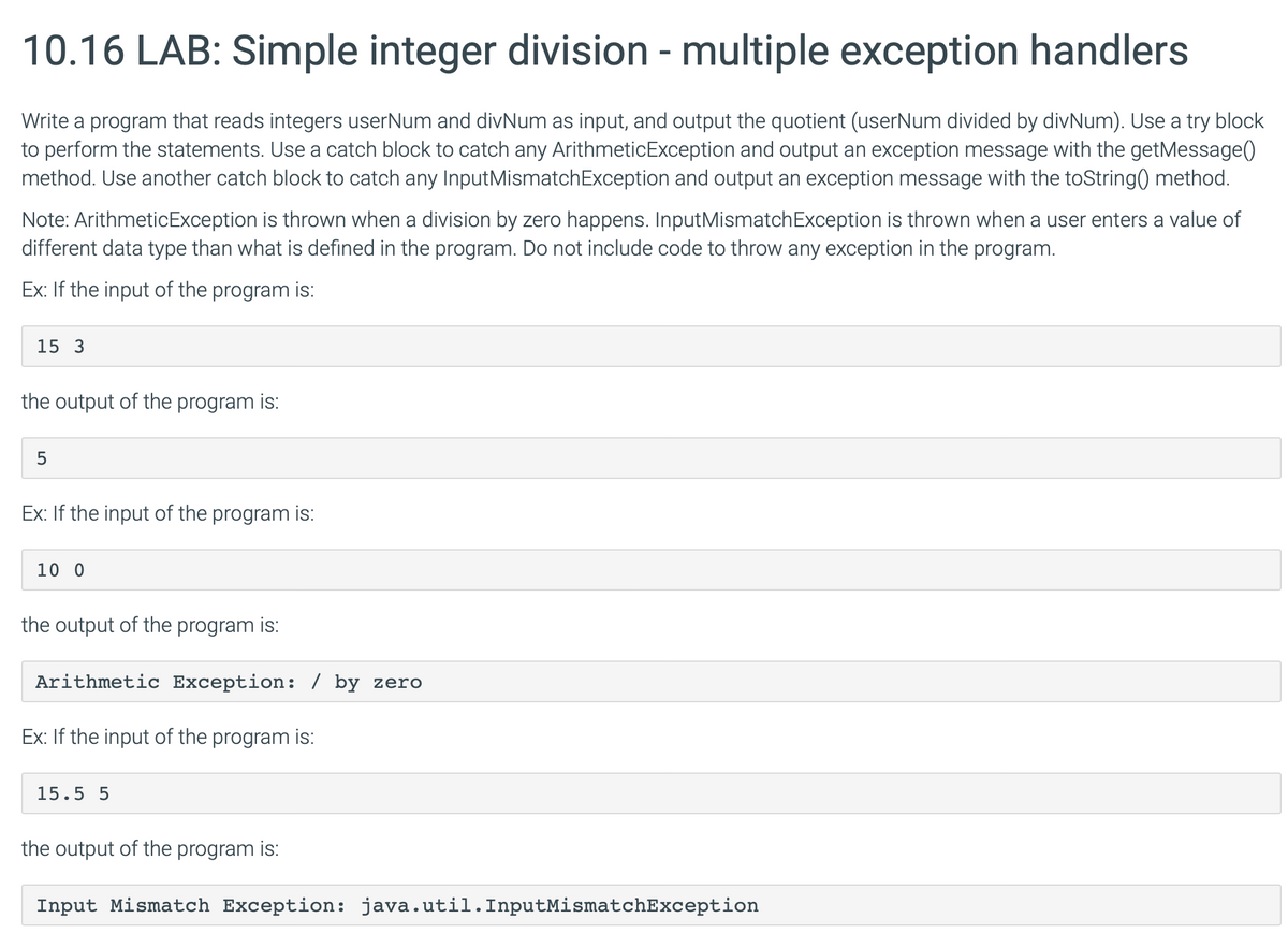 10.16 LAB: Simple integer division - multiple exception handlers
Write a program that reads integers userNum and divNum as input, and output the quotient (userNum divided by divNum). Use a try block
to perform the statements. Use a catch block to catch any ArithmeticException and output an exception message with the getMessage()
method. Use another catch block to catch any InputMismatchException and output an exception message with the toString() method.
Note: ArithmeticException is thrown when a division by zero happens. InputMismatchException is thrown when a user enters a value of
different data type than what is defined in the program. Do not include code to throw any exception in the program.
Ex: If the input of the program is:
15 3
the output of the program is:
Ex: If the input of the program is:
10 0
the output of the program is:
Arithmetic Exception: / by zero
Ex: If the input of the program is:
15.5 5
the output of the program is:
Input Mismatch Exception: java.util. InputMismatchException