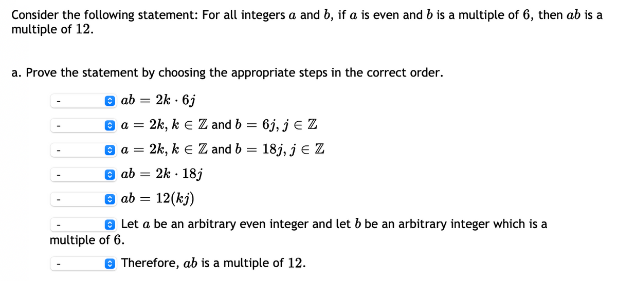 Consider the following statement: For all integers \(a\) and \(b\), if \(a\) is even and \(b\) is a multiple of 6, then \(ab\) is a multiple of 12.

a. Prove the statement by choosing the appropriate steps in the correct order.

1. Let \(a\) be an arbitrary even integer and let \(b\) be an arbitrary integer which is a multiple of 6.

2. \(a = 2k, \, k \in \mathbb{Z}\) and \(b = 6j, \, j \in \mathbb{Z}\)

3. \(ab = 2k \cdot 6j\)

4. \(ab = 12(kj)\)

5. Therefore, \(ab\) is a multiple of 12.