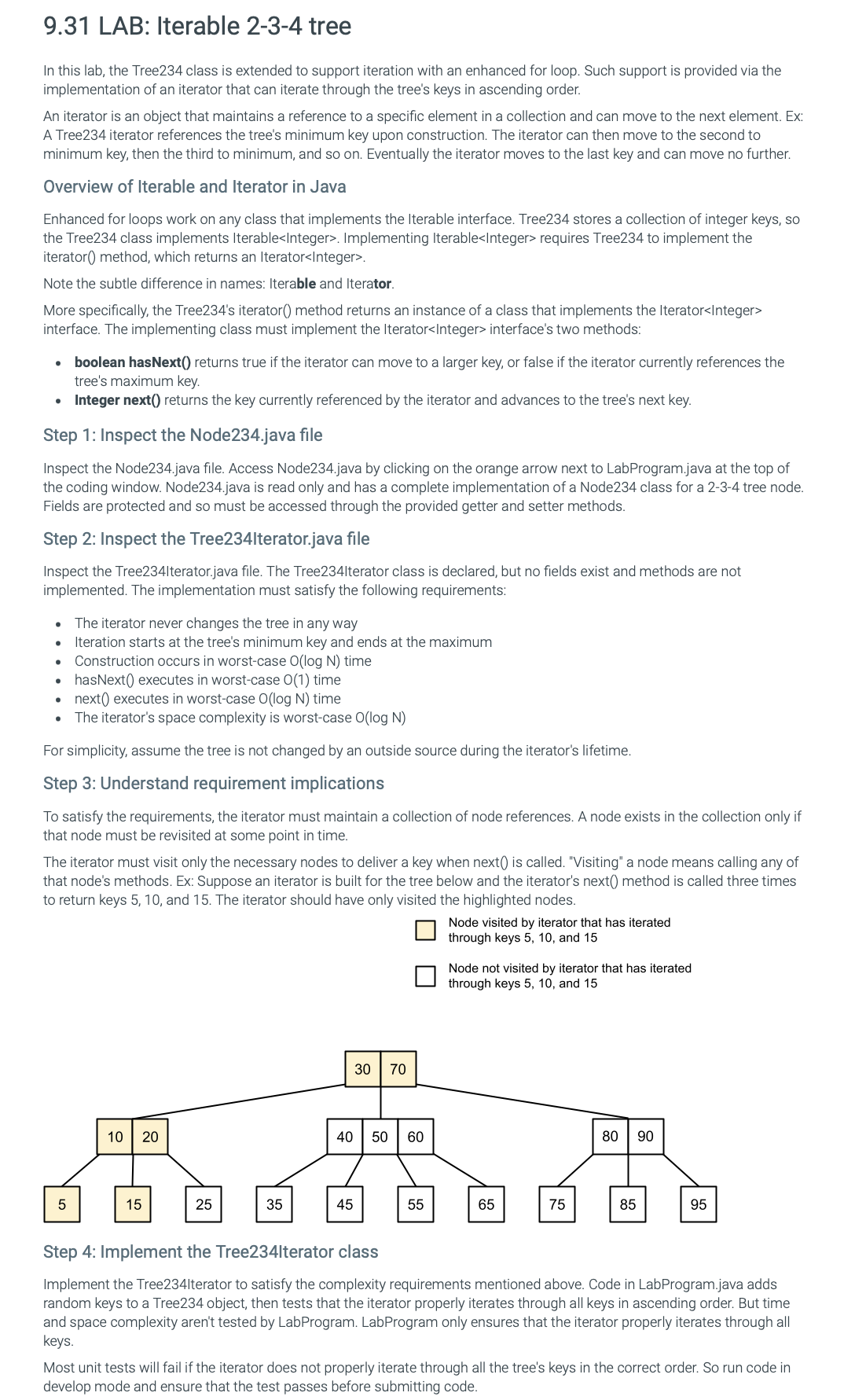 9.31 LAB: Iterable 2-3-4 tree
In this lab, the Tree234 class is extended to support iteration with an enhanced for loop. Such support is provided via the
implementation of an iterator that can iterate through the tree's keys in ascending order.
An iterator is an object that maintains a reference to a specific element in a collection and can move to the next element. Ex:
A Tree234 iterator references the tree's minimum key upon construction. The iterator can then move to the second to
minimum key, then the third to minimum, and so on. Eventually the iterator moves to the last key and can move no further.
Overview of Iterable and Iterator in Java
Enhanced for loops work on any class that implements the Iterable interface. Tree234 stores a collection of integer keys, so
the Tree234 class implements Iterable<Integer>. Implementing Iterable<Integer> requires Tree234 to implement the
iterator() method, which returns an Iterator<Integer>.
Note the subtle difference in names: Iterable and Iterator.
More specifically, the Tree234's iterator() method returns an instance of a class that implements the Iterator<Integer>
interface. The implementing class must implement the Iterator<Integer> interface's two methods:
•
.
boolean hasNext() returns true if the iterator can move to a larger key, or false if the iterator currently references the
tree's maximum key.
Integer next() returns the key currently referenced by the iterator and advances to the tree's next key.
Step 1: Inspect the Node234.java file
Inspect the Node234.java file. Access Node234.java by clicking on the orange arrow next to LabProgram.java at the top of
the coding window. Node234.java is read only and has a complete implementation of a Node234 class for a 2-3-4 tree node.
Fields are protected and so must be accessed through the provided getter and setter methods.
Step 2: Inspect the Tree234lterator.java file
Inspect the Tree2341terator.java file. The Tree234lterator class is declared, but no fields exist and methods are not
implemented. The implementation must satisfy the following requirements:
•
.
The iterator never changes the tree in any way
Iteration starts at the tree's minimum key and ends at the maximum
Construction occurs in worst-case O(log N) time
• hasNext() executes in worst-case O(1) time
.
next() executes in worst-case O(log N) time
•
The iterator's space complexity is worst-case O(log N)
For simplicity, assume the tree is not changed by an outside source during the iterator's lifetime.
Step 3: Understand requirement implications
To satisfy the requirements, the iterator must maintain a collection of node references. A node exists in the collection only if
that node must be revisited at some point in time.
The iterator must visit only the necessary nodes to deliver a key when next() is called. "Visiting" a node means calling any of
that node's methods. Ex: Suppose an iterator is built for the tree below and the iterator's next() method is called three times
to return keys 5, 10, and 15. The iterator should have only visited the highlighted nodes.
Node visited by iterator that has iterated
through keys 5, 10, and 15
Node not visited by iterator that has iterated
through keys 5, 10, and 15
10
20
30 70
40 50 60
80
90
5
15
25
35
45
55
65
75
85
95
Step 4: Implement the Tree234Iterator class
Implement the Tree234lterator to satisfy the complexity requirements mentioned above. Code in LabProgram.java adds
random keys to a Tree234 object, then tests that the iterator properly iterates through all keys in ascending order. But time
and space complexity aren't tested by LabProgram. LabProgram only ensures that the iterator properly iterates through all
keys.
Most unit tests will fail if the iterator does not properly iterate through all the tree's keys in the correct order. So run code in
develop mode and ensure that the test passes before submitting code.
