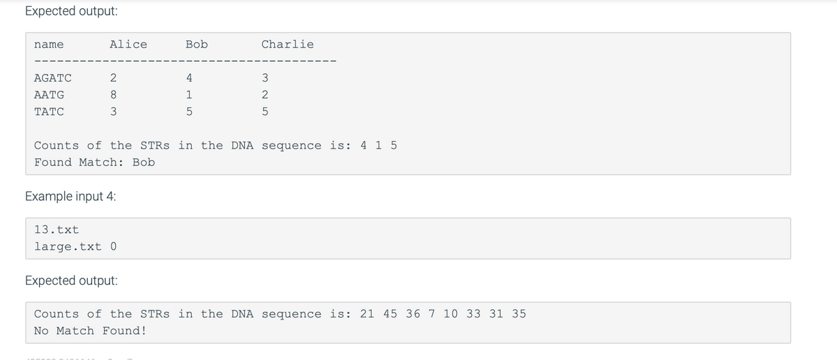 Expected output:
name
AGATC
AATG
TATC
Alice
2
8
3
Example input 4:
13.txt
large.txt 0
Bob
Expected output:
4
1
5
Counts of the STRS in the DNA sequence is: 415
Found Match: Bob
Charlie
3
2
5
Counts of the STRs in the DNA sequence is: 21 45 36 7 10 33 31 35
No Match Found!