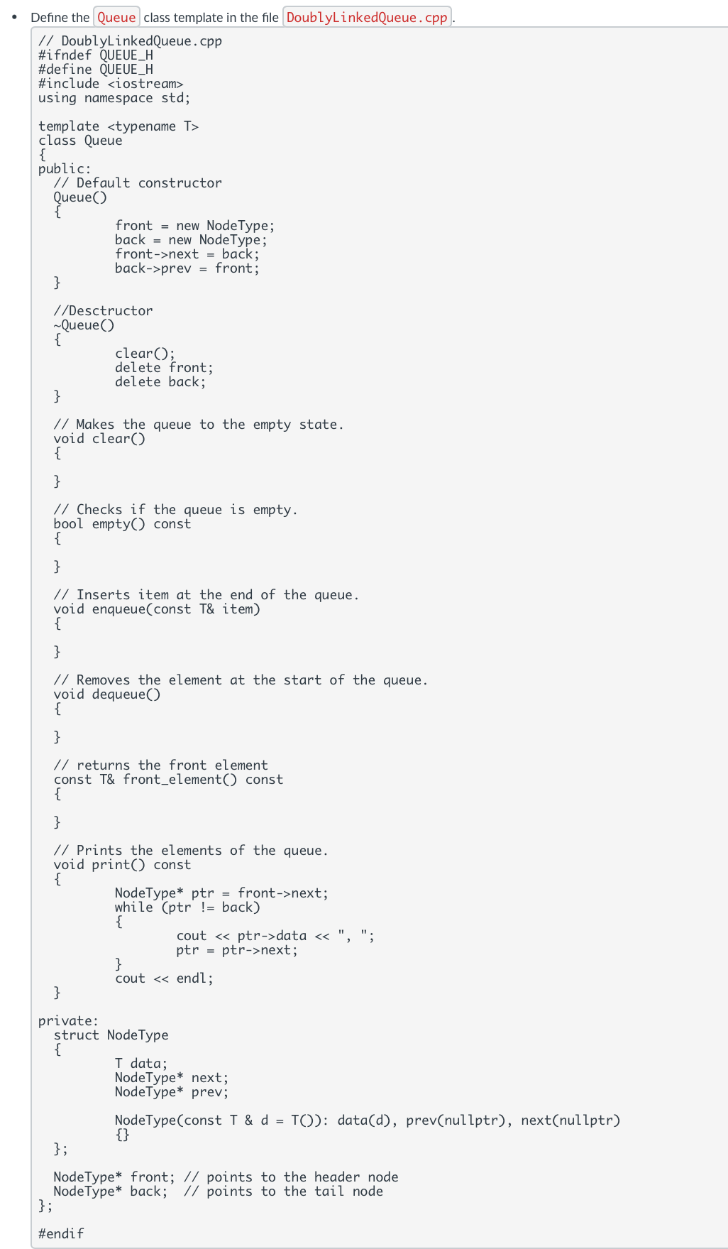 Define the Queue class template in the file DoublyLinkedQueue.cpp.
// DoublyLinkedQueue.cpp
#ifndef QUEUE_H
#define QUEUE_H
#include <iostream>
using namespace std;
template<typename T>
class Queue
{
public:
// Default constructor
Queue()
front = new NodeType;
back new NodeType;
front->next = back;
back->prev = front;
//Desctructor
}
~Queue()
{
}
clear();
delete front;
delete back;
// Makes the queue to the empty state.
void clear()
{
}
// Checks if the queue is empty.
bool empty() const
{
}
// Inserts item at the end of the queue.
void enqueue(const T& item)
{
}
// Removes the element at the start of the queue.
void dequeue()
{
}
// returns the front element
const T& front_element () const
{
{
}
// Prints the elements of the queue.
void print() const
Node Type* ptr = front->next;
while (ptr = back)
{
cout << ptr->data << ",
ptr = ptr->next;
}
cout << endl;
}
private:
struct NodeType
{
T data;
Node Type* next;
NodeType✶ prev;
NodeType(const T & d = T()): data(d), prev(nullptr), next(nullptr)
{}
};
Node Type* front%3B // points to the header node
Node Type back; // points to the tail node
};
#endif