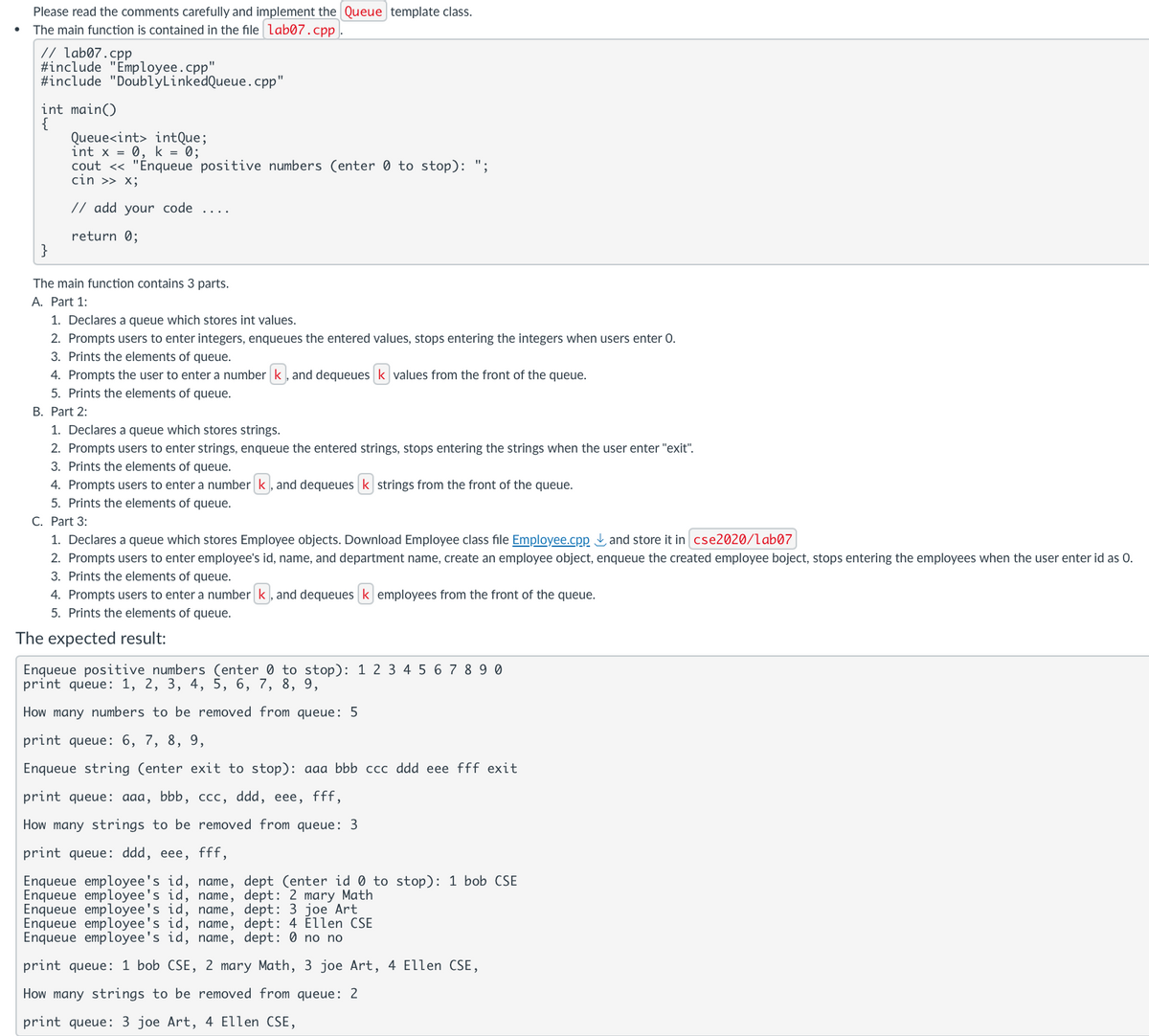 Please read the comments carefully and implement the Queue template class.
The main function is contained in the file lab07.cpp.
// lab07.cpp
#include "Employee.cpp"
#include "DoublyLinkedQueue.cpp"
int main()
{
Queue<int> intQue;
int x = 0, k = 0;
cout << "Enqueue positive numbers (enter 0 to stop): ";
cin >> x;
// add your code
return 0;
}
The main function contains 3 parts.
A. Part 1:
1. Declares a queue which stores int values.
2. Prompts users to enter integers, enqueues the entered values, stops entering the integers when users enter O.
3. Prints the elements of queue.
4. Prompts the user to enter a number K, and dequeues ✓ values from the front of the queue.
5. Prints the elements of queue.
B. Part 2:
1. Declares a queue which stores strings.
2. Prompts users to enter strings, enqueue the entered strings, stops entering the strings when the user enter "exit".
3. Prints the elements of queue.
4. Prompts users to enter a number K, and dequeues K strings from the front of the queue.
5. Prints the elements of queue.
C. Part 3:
1. Declares a queue which stores Employee objects. Download Employee class file Employee.cpp ✓ and store it in cse2020/lab07
2. Prompts users to enter employee's id, name, and department name, create an employee object, enqueue the created employee boject, stops entering the employees when the user enter id as O.
3. Prints the elements of queue.
4. Prompts users to enter a number K, and dequeues ✓ employees from the front of the queue.
5. Prints the elements of queue.
The expected result:
Enqueue positive numbers (enter 0 to stop): 1234567890
print queue: 1, 2, 3, 4, 5, 6, 7, 8, 9,
How many numbers to be removed from queue: 5
print queue: 6, 7, 8, 9,
Enqueue string (enter exit to stop): aaa bbb ccc ddd eee fff exit
print queue: aaa, bbb, ccc, ddd, eee, fff,
How many strings to be removed from queue: 3
print queue: ddd, eee, fff,
Enqueue employee's id, name, dept (enter id 0 to stop): 1 bob CSE
Enqueue employee's id, name, dept: 2 mary Math
Enqueue employee's id, name, dept: 3 joe Art
Enqueue employee's id, name, dept: 4 Ellen CSE
Enqueue employee's id, name, dept: 0 no no
print queue: 1 bob CSE, 2 mary Math, 3 joe Art, 4 Ellen CSE,
How many strings to be removed from queue: 2
print queue: 3 joe Art, 4 Ellen CSE,