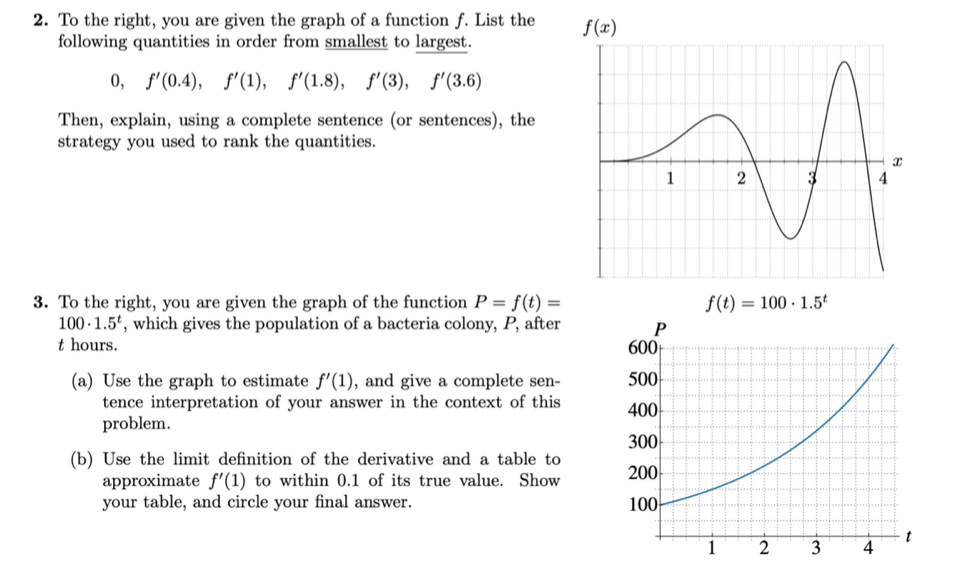 2. To the right, you are given the graph of a function f. List the
following quantities in order from smallest to largest.
0, f'(0.4), f'(1), f'(1.8), f'(3), f'(3.6)
Then, explain, using a complete sentence (or sentences), the
strategy you used to rank the quantities.
3. To the right, you are given the graph of the function P = f(t) =
100 1.5, which gives the population of a bacteria colony, P, after
t hours.
(a) Use the graph to estimate f'(1), and give a complete sen-
tence interpretation of your answer in the context of this
problem.
(b) Use the limit definition of the derivative and a table to
approximate f'(1) to within 0.1 of its true value. Show
your table, and circle your final answer.
f(x)
1
P
600+
500
400
300
200
100-
2
f(t) = 100-1.5t
1
2
3
4
4
x
t