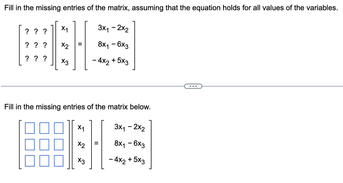 Fill in the missing entries of the matrix, assuming that the equation holds for all values of the variables.
? ? ?
? ? ?
? ? ?
X1
x3
Fill in the missing entries of the matrix below.
3x₁ - 2x2
8x₁ - 6x3
- 4x2 + 5x3
X₁
X2
3x₁ - 2x₂
8x1 - 6x3
- 4x2 + 5x3
x3