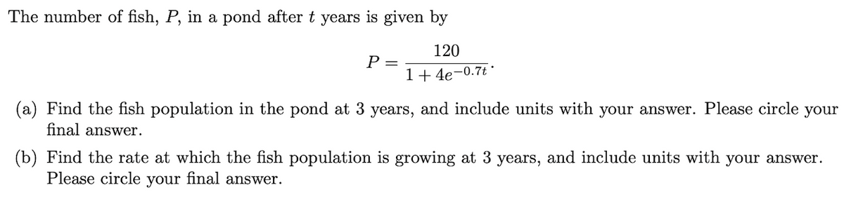 The number of fish, P, in a pond after t years is given by
120
1+4e-0.7t
P
=
(a) Find the fish population in the pond at 3 years, and include units with your answer. Please circle your
final answer.
(b) Find the rate at which the fish population is growing at 3 years, and include units with your answer.
Please circle your final answer.