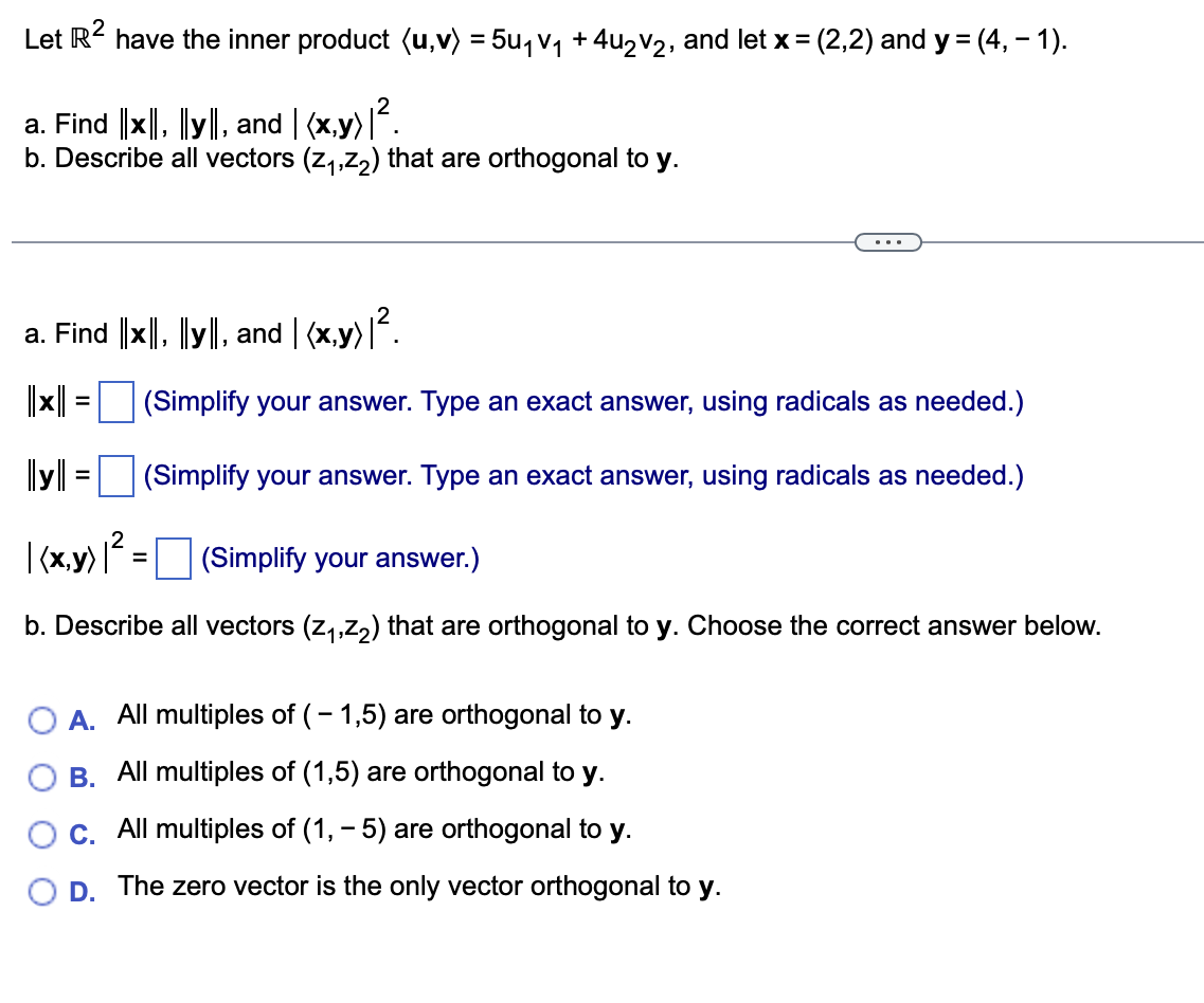 Let R² have the inner product (u,v) = 5u₁V₁ + 4u₂V2, and let x = (2,2) and y = (4, − 1).
a. Find ||x, y, and (x,y) |².
b. Describe all vectors (z₁,z₂) that are orthogonal to y.
a. Find ||×||, ||y||, and | (x,y)|².
||x||
=
(Simplify your answer. Type an exact answer, using radicals as needed.)
(Simplify your answer. Type an exact answer, using radicals as needed.)
=
||||
| (x,y) |² =
(Simplify your answer.)
b. Describe all vectors (z₁,z₂) that are orthogonal to y. Choose the correct answer below.
O A. All multiples of (-1,5) are orthogonal to y.
B. All multiples of (1,5) are orthogonal to y.
C. All multiples of (1, −5) are orthogonal to y.
D. The zero vector is the only vector orthogonal to y.