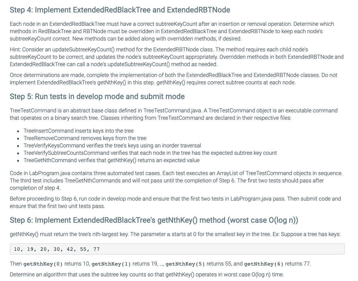 Step 4: Implement Extended Red BlackTree and Extended RBTNode
Each node in an Extended Red Black Tree must have a correct subtreeKeyCount after an insertion or removal operation. Determine which
methods in Red Black Tree and RBTNode must be overridden in Extended Red BlackTree and Extended RBTNode to keep each node's
subtreeKeyCount correct. New methods can be added along with overridden methods, if desired.
Hint: Consider an updateSubtreeKeyCount() method for the Extended RBTNode class. The method requires each child node's
subtreeKeyCount to be correct, and updates the node's subtreeKeyCount appropriately. Overridden methods in both Extended RBTNode and
Extended RedBlackTree can call a node's updateSubtreeKeyCount() method as needed.
Once determinations are made, complete the implementation of both the Extended Red Black Tree and Extended RBTNode classes. Do not
implement Extended Red Black Tree's getNthKey() in this step. getNthKey() requires correct subtree counts at each node.
Step 5: Run tests in develop mode and submit mode
Tree TestCommand is an abstract base class defined in Tree TestCommand.java. A Tree TestCommand object is an executable command
that operates on a binary search tree. Classes inheriting from TreeTestCommand are declared in their respective files:
• TreelnsertCommand inserts keys into the tree
.
•
TreeRemoveCommand removes keys from the tree
TreeVerifyKeysCommand verifies the tree's keys using an inorder traversal
• TreeVerifySubtree Counts Command verifies that each node in the tree has the expected subtree key count
• TreeGetNthCommand verifies that getNthKey() returns an expected value
Code in LabProgram.java contains three automated test cases. Each test executes an ArrayList of Tree TestCommand objects in sequence.
The third test includes TreeGetNth Commands and will not pass until the completion of Step 6. The first two tests should pass after
completion of step 4.
Before proceeding to Step 6, run code in develop mode and ensure that the first two tests in LabProgram.java pass. Then submit code and
ensure that the first two unit tests pass.
Step 6: Implement Extended RedBlackTree's getNthKey() method (worst case O(log n))
getNthKey() must return the tree's nth-largest key. The parameter n starts at 0 for the smallest key in the tree. Ex: Suppose a tree has keys:
10, 19, 20, 30, 42, 55, 77
Then getNthKey (0) returns 10, getNthKey (1) returns 19, ..., getNthKey (5) returns 55, and getNthKey (6) returns 77.
Determine an algorithm that uses the subtree key counts so that getNthKey() operates in worst case O(log n) time.