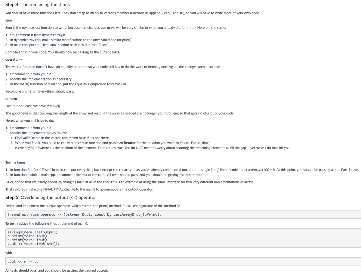 Step 4: The remaining functions
You should have three functions left. They don't map as nicely to vector's member functions as append(), cap(), and at(), so you will have to write more of your own code.
sum
Sum is the next easiest function to write, because the changes you make will be very similar to what you already did for print(). Here are the steps:
1. Un-comment it from dynamicarray.h
2. In dynamicarray.cpp, make similar modifications to the ones you made for print()
3. In main.cpp, put the "Test sum" section back into RunPart1 Tests().
Compile and run your code. You should now be passing all the current tests.
operator==
The vector function doesn't have an equality operator, so your code still has to do the work of defining one. Again, the changes aren't too bad:
1. Uncomment it from your.h
2. Modify the implementation as necessary
3. In the main() function of main.cpp, put the Equality Comparison tests back in.
Recompile and rerun. Everything should pass.
remove
Last but not least, we have remove().
The good news is that tracking the length of the array and resizing the array as needed are no longer your problem, so that gets rid of a lot of your code.
Here's what you still have to do:
1. Uncomment it from your.h
2. Modify the implementation as follows
1. Find valToDelete in the vector, and return false if it's not there.
2. When you find it, you need to call vector's erase function and pass it an iterator for the position you want to delete. For us, that's
vector.begin() + i where i is the position of the element. Then return true. You do NOT need to worry about scooting the remaining elements to fill the gap -- vector will do that for you.
Testing times:
1. In function RunPart 1 Tests() in main.cpp, put everything back except the capacity tests you've already commented out, and the single (long) line of code under a.remove(100+ i). At this point, you should be passing all the Part 1 tests.
2. In function main() in main.cpp, uncomment the rest of the code. All tests should pass, and you should be getting the desired output.
BTW, notice that we barely ended up changing main at all in the end! This is an example of using the same interface for two very different implementations of arrays.
That said, let's make one FINAL FINAL change to the main() to accommodate the output operator.
Step 5: Overloading the output (<<) operator
Define and implement the output operator, which mirrors the print() method. Recall, the signature of this method is:
friend ostream& operator<<(ostream &out, const DynamicArray& objToPrint);
To test, replace the following lines at the end of main():
stringstream testoutput;
a.print(testoutput);
b.print(testoutput);
cout < testoutput.str();
with
cout << a << b;
All tests should pass, and you should be getting the desired output.