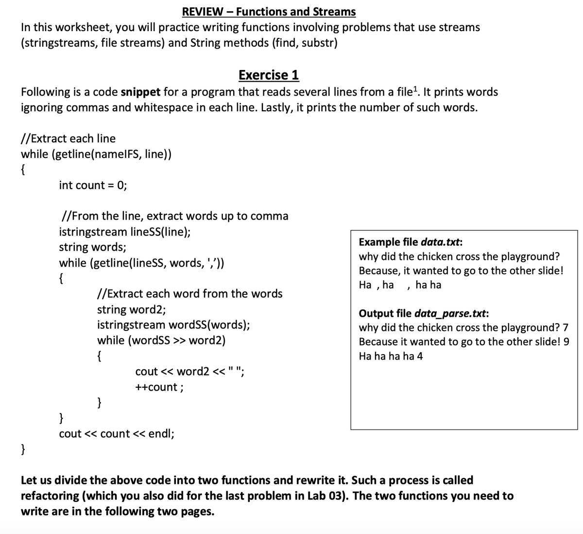 REVIEW - Functions and Streams
In this worksheet, you will practice writing functions involving problems that use streams
(stringstreams, file streams) and String methods (find, substr)
Exercise 1
Following is a code snippet for a program that reads several lines from a file¹. It prints words
ignoring commas and whitespace in each line. Lastly, it prints the number of such words.
//Extract each line
while (getline(namelFS, line))
{
int count = 0;
//From the line, extract words up to comma
istringstream lineSS(line);
string words;
while (getline(lineSS, words, ','))
{
//Extract each word from the words
string word2;
istringstream wordSS(words);
while (wordSS >> word2)
{
}
cout << word2 << " ";
++count ;
}
cout << count << endl;
Example file data.txt:
why did the chicken cross the playground?
Because, it wanted to go to the other slide!
Ha, ha, ha ha
Output file data_parse.txt:
why did the chicken cross the playground? 7
Because it wanted to go to the other slide! 9
Ha ha ha ha 4
Let us divide the above code into two functions and rewrite it. Such a process is called
refactoring (which you also did for the last problem in Lab 03). The two functions you need to
write are in the following two pages.