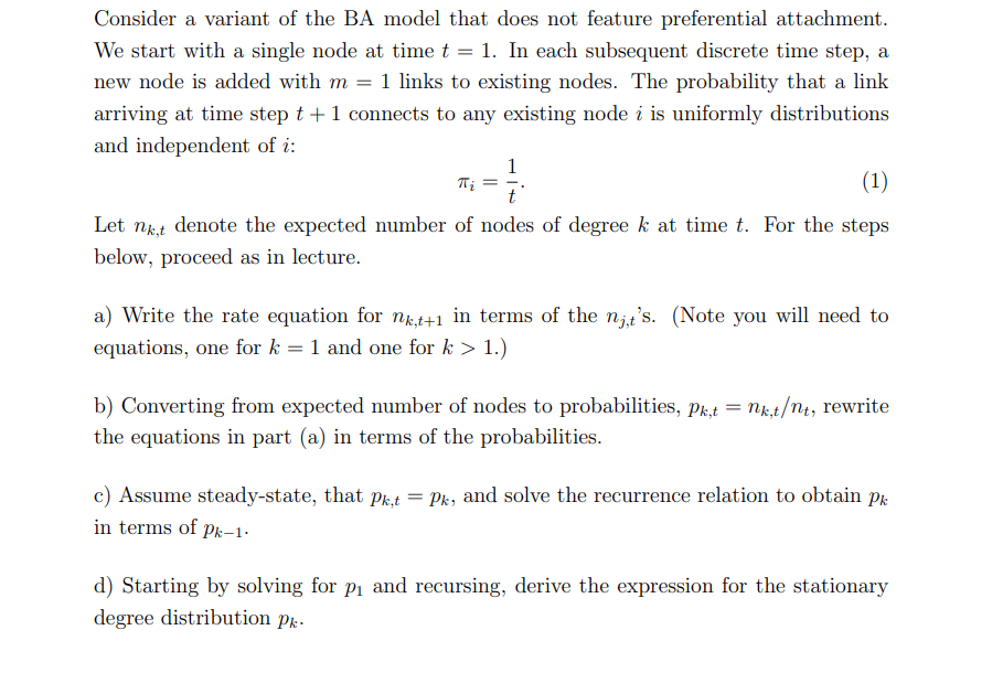 Consider a variant of the BA model that does not feature preferential attachment.
We start with a single node at time t = 1. In each subsequent discrete time step, a
new node is added with m = 1 links to existing nodes. The probability that a link
arriving at time step t + 1 connects to any existing node i is uniformly distributions
and independent of i:
1
Ti =
(1)
Let nk,t
denote the expected number of nodes of degree k at time t. For the steps
below, proceed as in lecture.
a) Write the rate equation for nk,t+1 in terms of the nit's. (Note you will need to
equations, one for k = 1 and one for k > 1.)
b) Converting from expected number of nodes to probabilities, Pk,t = nk,t/nt, rewrite
the equations in part (a) in terms of the probabilities.
Pk
c) Assume steady-state, that Pk,t = Pk, and solve the recurrence relation to obtain
in terms of Pk-1-
d) Starting by solving for p₁ and recursing, derive the expression for the stationary
degree distribution pk.