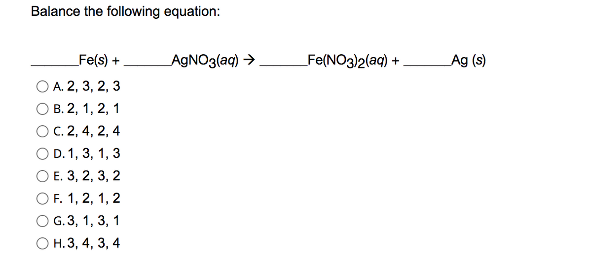 Balance the following equation:
Fe(s) +
AGNO3(aq) >
Fe(NO3)2(aq) +
Ag (s)
A. 2, 3, 2, 3
В. 2, 1, 2,
С. 2, 4,
2,
O D. 1, 3, 1,
Е. 3, 2, 3,
2
O F. 1, 2, 1,
G. 3, 1, 3, 1
О н. 3, 4, 3, 4
