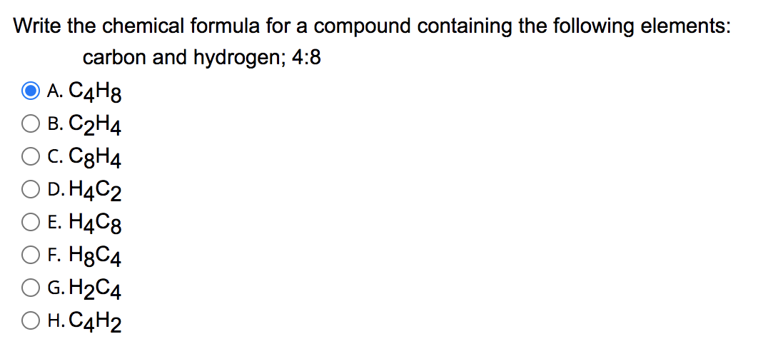 Write the chemical formula for a compound containing the following elements:
carbon and hydrogen; 4:8
O A. C4H8
В. С2Н4
C. C3H4
D. H4C2
O E. H4C8
O F. H8C4
G. H2C4
Н. С4Н2
