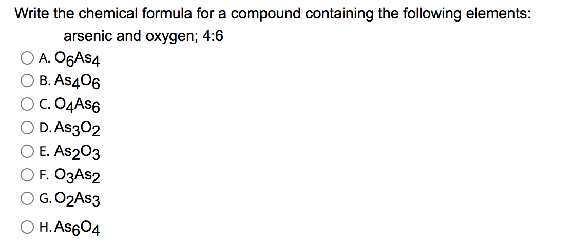 Write the chemical formula for a compound containing the following elements:
arsenic and oxygen; 4:6
A. O6AS4
B. As406
C. O4AS6
D. As302
E. As203
F. O3AS2
G. O2AS3
O H. As604
