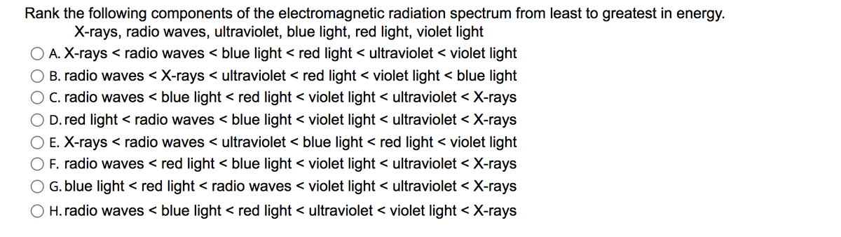 Rank the following components of the electromagnetic radiation spectrum from least to greatest in energy.
X-rays, radio waves, ultraviolet, blue light, red light, violet light
A. X-rays < radio waves < blue light < red light < ultraviolet < violet light
B. radio waves < X-rays < ultraviolet < red light < violet light < blue light
C. radio waves < blue light < red light < violet light < ultraviolet < X-rays
D. red light < radio waves < blue light < violet light < ultraviolet < X-rays
E. X-rays < radio waves < ultraviolet < blue light < red light < violet light
F. radio waves < red light < blue light < violet light < ultraviolet < X-rays
G. blue light < red light < radio waves < violet light < ultraviolet < X-rays
O H. radio waves < blue light < red light < ultraviolet < violet light < X-rays
