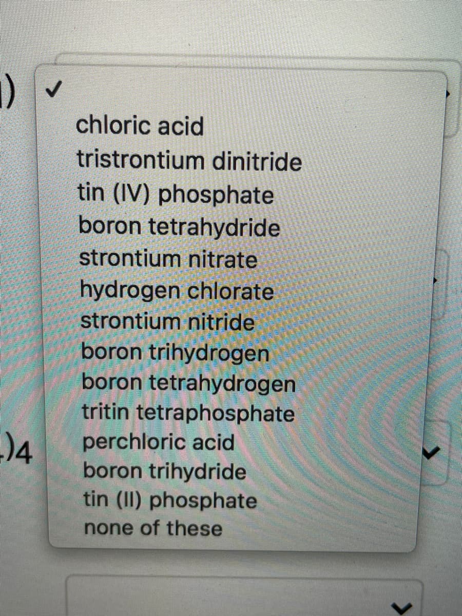 chloric acid
tristrontium dinitride
tin (IV) phosphate
boron tetrahydride
strontium nitrate
hydrogen chlorate
strontium nitride
boron trihydrogen
boron tetrahydrogen
tritin tetraphosphate
perchloric acid
boron trihydride
tin (II) phosphate
none of these
