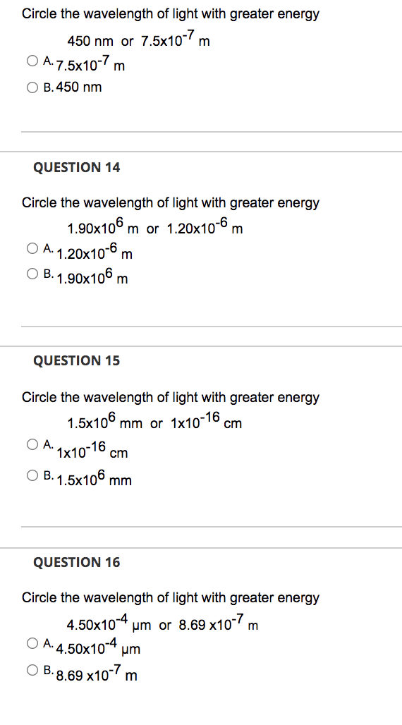 Circle the wavelength of light with greater energy
450 nm or 7.5x10-7 m
O A. 7.5x10-7 m
O B. 450 nm
QUESTION 14
Circle the wavelength of light with greater energy
1.90x106 m or 1.20x10-6 m
O A. 1.20x106 m
ОВ.1.90х106 m
QUESTION 15
Circle the wavelength of light with greater energy
1.5x106 mm or 1x10-16 cm
O A.
1x10-16 cm
O B. 1.5x106 mm
QUESTION 16
Circle the wavelength of light with greater energy
4.50x10-4 um or 8.69 x10 m
O A. 4.50x104 um
· 8.69 x10-7 m
OB.
