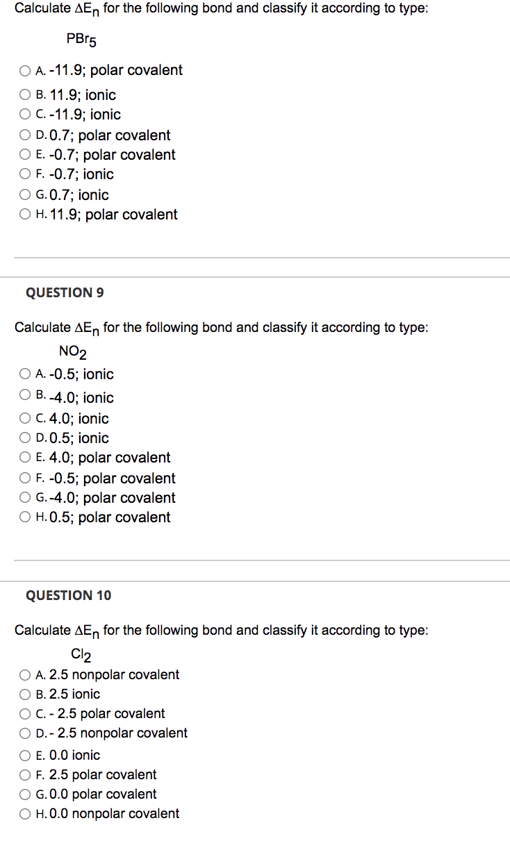 Calculate AEn for the following bond and classify it according to type:
PB15
O A. -11.9; polar covalent
О В. 11.9;B ionic
ОС.-11.9;B ionic
O D. 0.7; polar covalent
O E. -0.7; polar covalent
O F. -0.7; ionic
O G. 0.7; ionic
O H. 11.9; polar covalent
QUESTION 9
Calculate AE, for the following bond and classify it according to type:
NO2
O A. -0.5; ionic
О В.4.0%;B ionic
О С. 4.0%;B ionic
O D. 0.5; ionic
O E. 4.0; polar covalent
O F. -0.5; polar covalent
O G.-4.0; polar covalent
O H. 0.5; polar covalent
QUESTION 10
Calculate AEn for the following bond and classify it according to type:
Cl2
O A. 2.5 nonpolar covalent
O B. 2.5 ionic
OC. - 2.5 polar covalent
O D. - 2.5 nonpolar covalent
O E. 0.0 ionic
O F. 2.5 polar covalent
O G.0.0 polar covalent
O H.0.0 nonpolar covalent
