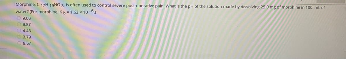 Morphine, C 17H 19NO 3, is often used to control severe post-operative pain. What is the pH of the solution made by dissolving 25.0 mg of morphine in 100. mL of
water? (For morphine, Kb = 1.62 x 10-6)
O 9.08
O 9.87
O 4.43
3.79
O 9.57
