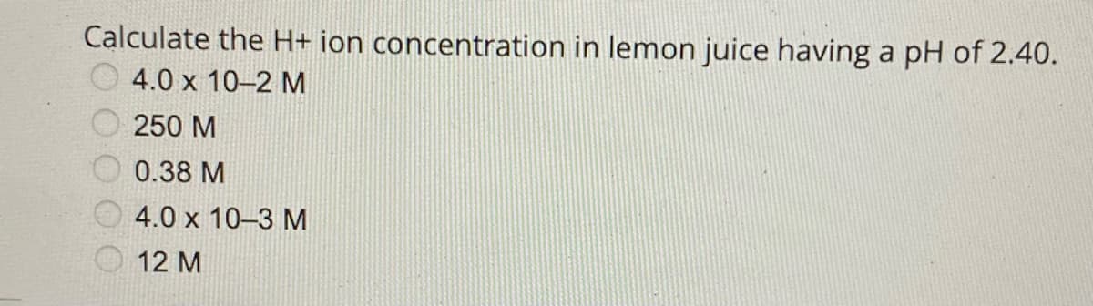 Calculate the H+ ion concentration in lemon juice having a pH of 2.40.
4.0 x 10-2 M
250 M
0.38 M
4.0 x 10-3 M
12 M