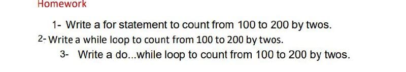 Homework
1- Write a for statement to count from 100 to 200 by twos.
2- Write a while loop to count from 100 to 200 by twos.
3- Write a do...while loop to count from 100 to 200 by twos.
