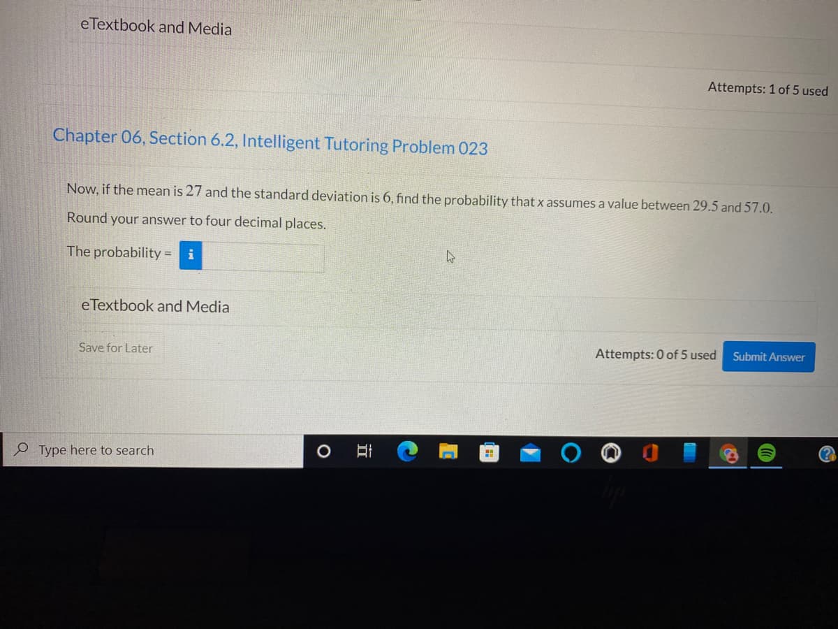 eTextbook and Media
Attempts: 1 of 5 used
Chapter 06, Section 6.2, Intelligent Tutoring Problem 023
Now, if the mean is 27 and the standard deviation is 6, find the probability that x assumes a value between 29.5 and 57.0.
Round your answer to four decimal places.
The probability = i
eTextbook and Media
Save for Later
Attempts: 0 of 5 used
Submit Answer
Type here to search
立
