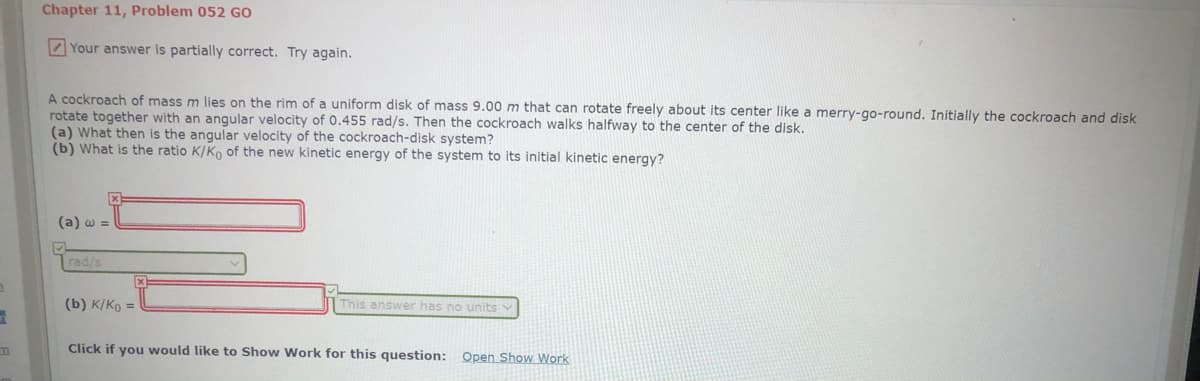 Chapter 11, Problem 052 GO
2 Your answer is partially correct. Try again.
A cockroach of mass m lies on the rim of a uniform disk of mass 9.00 m that can rotate freely about its center like a merry-go-round. Initially the cockroach and disk
rotate together with an angular velocity of 0.455 rad/s. Then the cockroach walks halfway to the center of the disk.
(a) What then is the angular velocity of the cockroach-disk system?
(b) What is the ratio K/Ko of the new kinetic energy of the system to its initial kinetic energy?
(a) w =
rad/s
(b) K/Ko =
This answer has no units
Click if you would like to Show Work for this question: Open Show Work
