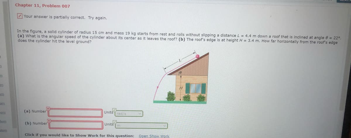 Chapter 11, Problem 007
Your answer is partially correct. Try again.
In the figure, a solid cylinder of radius 15 cm and mass 19 kg starts from rest and rolls without slipping a distance L = 4,4 m down a roof that is inclined at angle e = 22°.
(a) What is the angular speed of the cylinder about its center as it leaves the roof? (b) The roof's edge is at height H = 3.4 m. How far horizontally from the roof's edge
does the cylinder hit the level ground?
em
em
(a) Number
Units
rad/s
em
lem
(b) Number
Units
alem
Click if you would like to Show Work for this question:
Open Show Work
