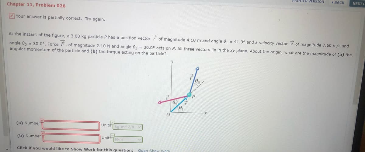 PRINTER VERSION
4 ВАСК
NEXT
Chapter 11, Problem 026
Your answer is partially correct. Try again.
At the instant of the figure, a 3.00 kg particle P has a position vector r of magnitude 4.10 m and angle 0, = 41.0° and a velocity vector v of magnitude 7.60 m/s and
angle e, = 30.0°. Force F, of magnitude 2.10 N and angle 03 = 30.0° acts on P. All three vectors lie in the xy plane. About the origin, what are the magnitude of (a) the
angular momentum of the particle and (b) the torque acting on the particle?
(a) Number
Units
kg-m^2/sv
(b) Number
UnitsTN-m
Click if you would like to Show Work for this question:
Open Show Work
