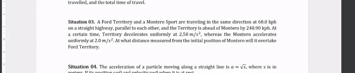 travelled, and the total time of travel.
Situation 03. A Ford Territory and a Montero Sport are traveling in the same direction at 60.0 kph
on a straight highway, parallel to each other, and the Territory is ahead of Montero by 248.90 kph. At
a certain time, Territory decelerates uniformly at 2.50 m/s², whereas the Montero accelerates
uniformly at 2.0 m/s2.At what distance measured from the initial position of Montero will it overtake
Ford Territory.
Situation 04. The acceleration of a particle moving along a straight line is a = Vs, where s is in
meters If its nosition s-0 and velocity v-0 when it is at rest
