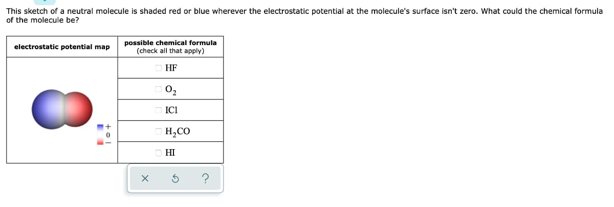 This sketch of a neutral molecule is shaded red or blue wherever the electrostatic potential at the molecule's surface isn't zero. What could the chemical formula
of the molecule be?
possible chemical formula
(check all that apply)
electrostatic potential map
HF
02
ICI
H,CO
HI
