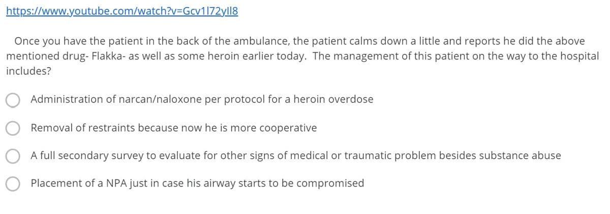 https://www.youtube.com/watch?v=Gcy1172yll8
Once you have the patient in the back of the ambulance, the patient calms down a little and reports he did the above
mentioned drug- Flakka- as well as some heroin earlier today. The management of this patient on the way to the hospital
includes?
Administration of narcan/naloxone per protocol for a heroin overdose
Removal of restraints because now he is more cooperative
A full secondary survey to evaluate for other signs of medical or traumatic problem besides substance abuse
Placement of a NPA just in case his airway starts to be compromised
