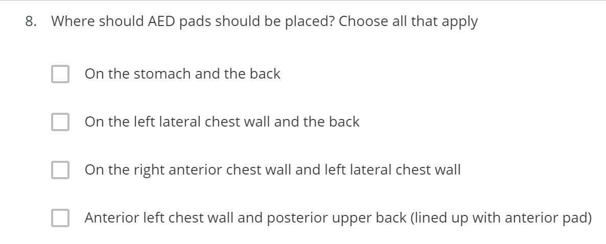 8. Where should AED pads should be placed? Choose all that apply
On the stomach and the back
On the left lateral chest wall and the back
On the right anterior chest wall and left lateral chest wall
Anterior left chest wall and posterior upper back (lined up with anterior pad)
