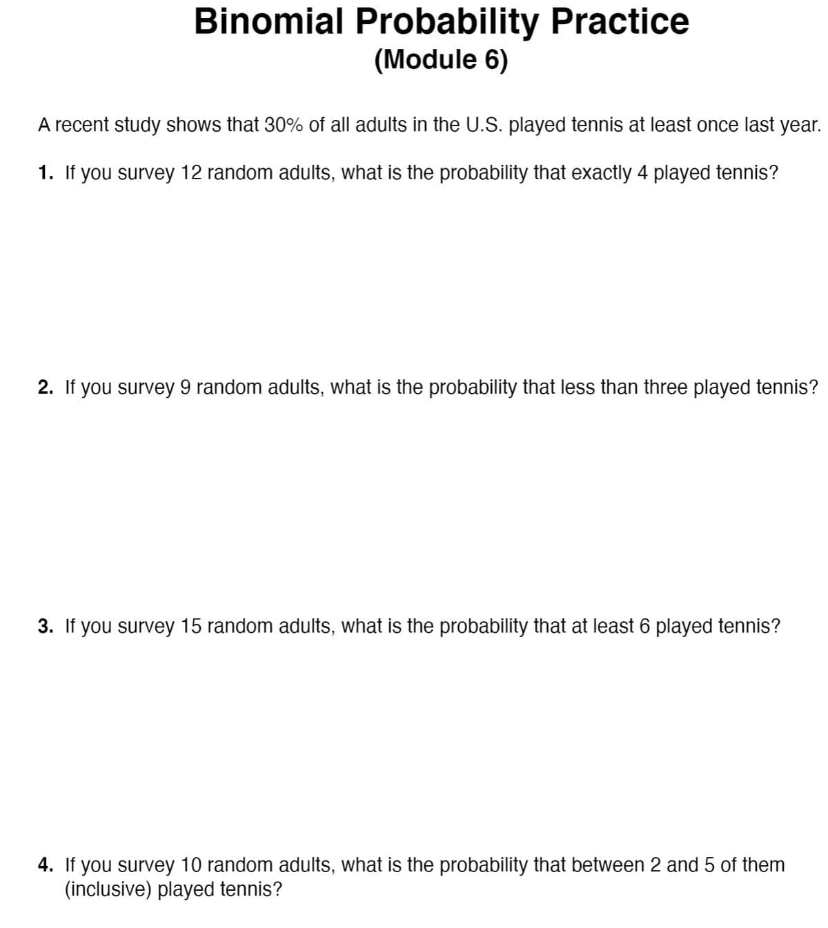 Binomial Probability Practice
(Module 6)
A recent study shows that 30% of all adults in the U.S. played tennis at least once last year.
1. If you survey 12 random adults, what is the probability that exactly 4 played tennis?
2. If you survey 9 random adults, what is the probability that less than three played tennis?
3. If you survey 15 random adults, what is the probability that at least 6 played tennis?
4. If you survey 10 random adults, what is the probability that between 2 and 5 of them
(inclusive) played tennis?
