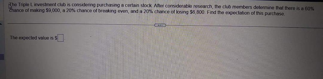 The Triple L investment club is considering purchasing a certain stock. After considerable research, the club members determine that there is a 60%
Chance of making $9,000, a 20% chance of breaking even, and a 20% chance of losing $6,800. Find the expectation of this purchase.
The expected value is $
***