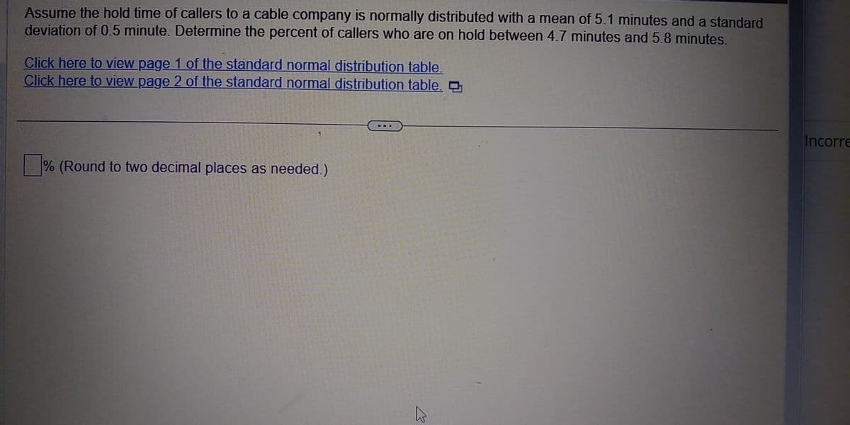 Assume the hold time of callers to a cable company is normally distributed with a mean of 5.1 minutes and a standard
deviation of 0.5 minute. Determine the percent of callers who are on hold between 4.7 minutes and 5.8 minutes.
Click here to view page 1 of the standard normal distribution table.
Click here to view page 2 of the standard normal distribution table.
% (Round to two decimal places as needed.)
سے
Incorre
