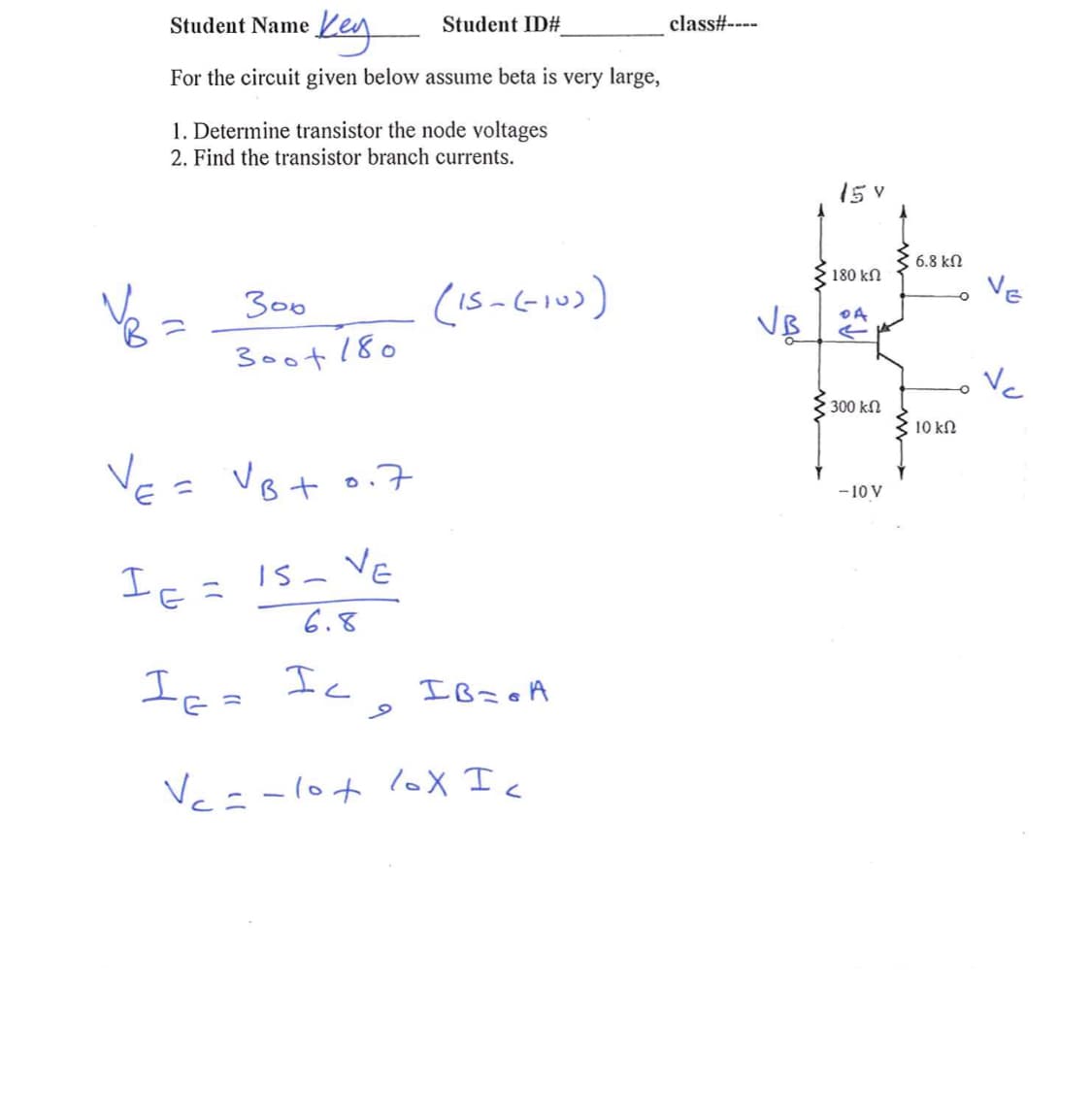 Keg
Student Name
Student ID#
class#----
For the circuit given below assume beta is very large,
1. Determine transistor the node voltages
2. Find the transistor branch currents.
15 v
6.8 kN
180 kN
VE
Ve =
3oot 180
300
Vc
300 kN
10 kN
Ve= Vot o.7
-10 V
Ic= 1s- Ve
6.8
Is- VE
Ica Ic, IB=oA
If=
Vc=-lot 1oX Ic
