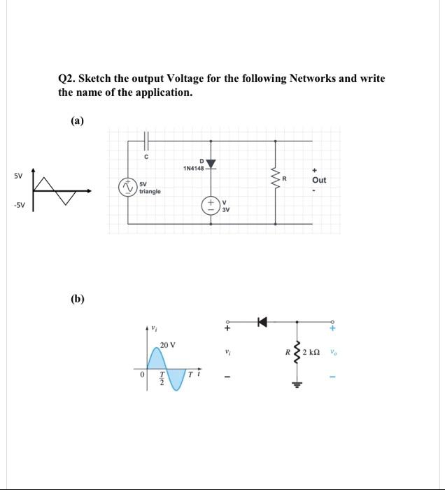 Q2. Sketch the output Voltage for the following Networks and write
the name of the application.
(a)
1N4148
5V
Out
5V
triangle
V
3V
-5V
(b)
20 V
2 k2
T
