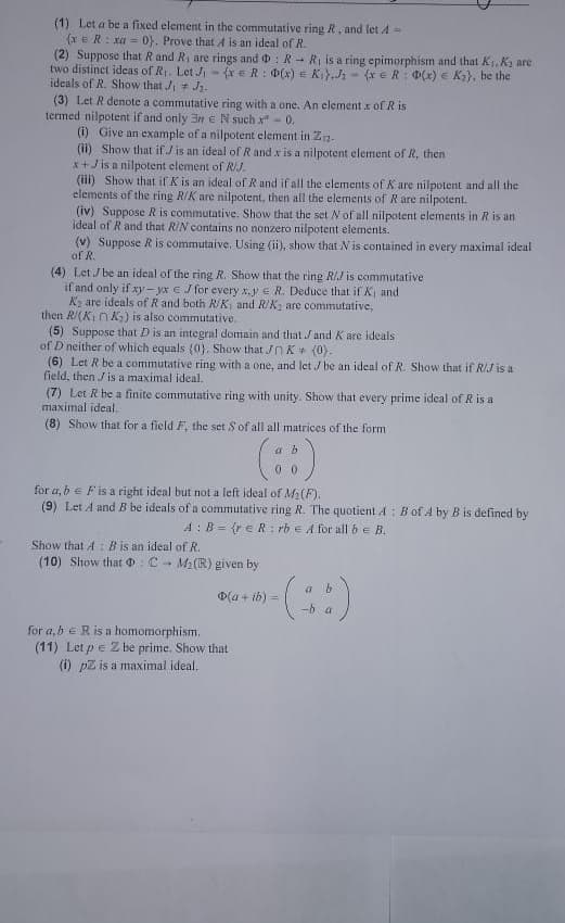 (1) Let a be a fixed element in the commutative ring R, and let / -
(xe R: xa= 0). Prove that A is an ideal of R.
(2) Suppose that R and R, are rings and DR
two distinct ideas of R₁. Let Ji
ideals of R. Show that J₁ J₁.
R₁ is a ring epimorphism and that K₁, K, are
(x = R: 0(x) = K₁).J₂ (x R: 0(x) = K₂), be the
E
(3) Let R denote a commutative ring with a one. An element x of Ris
termed nilpotent if and only 3 e N such x" - 0.
(i) Give an example of a nilpotent element in Z-
(ii) Show that if J is an ideal of R and x is a nilpotent element of R, then
x+Jis a nilpotent element of R/J.
(iii) Show that if K is an ideal of R and if all the elements of K are nilpotent and all the
elements of the ring R/K are nilpotent, then all the elements of R are nilpotent.
(iv) Suppose R is commutative. Show that the set N of all nilpotent elements in R is an
ideal of R and that R/N contains no nonzero nilpotent elements.
(v) Suppose R is commutaive. Using (ii), show that N is contained in every maximal ideal
of R.
(4) Let J be an ideal of the ring R. Show that the ring R/J is commutative
if and only if xy-yx € / for every x.y R. Deduce that if X₁ and
X₂ are ideals of R and both R/K, and R/K, are commutative,
then R/(KK) is also commutative.
(5) Suppose that D is an integral domain and that J and K are ideals
of D neither of which equals (0). Show that JK (0).
(6) Let R be a commutative ring with a one, and let / be an ideal of R. Show that if R/J is a
field, then / is a maximal ideal.
(7) Let R be a finite commutative ring with unity. Show that every prime ideal of R is a
maximal ideal.
(8) Show that for a field F, the set S of all all matrices of the form
a b
(8)
for a, b F is a right ideal but not a left ideal of M₂ (F).
(9) Let A and B be ideals of a commutative ring R. The quotient A B of A4 by B is defined by
A: B= (reR: rb e A for all be B.
Show that A B is an ideal of R.
(10) Show that : CM₂(R) given by
ab
- (88)
-ba
(a+ib) =
for a, b R is a homomorphism.
(11) Let p = Z be prime. Show that
(i) pZ is a maximal ideal.