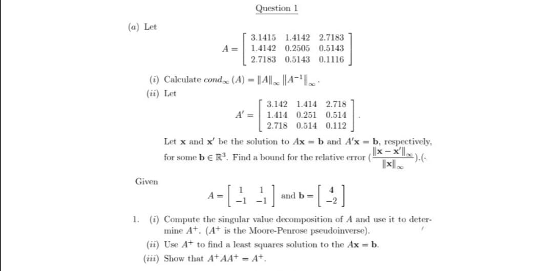 (a) Let
A =
Given
Question 1
3.1415 1.4142 2.7183
1.4142 0.2505 0.5143
2.7183 0.5143 0.1116
(i) Calculate cond (A) = || A||||A¹||∞.
(ii) Let
A' =
3.142 1.414 2.718
1.414 0.251 0.514
2.718 0.514 0.112
Let x and x' be the solution to Ax = b and A'x = b, respectively,
for some b
R³. Find a bound for the relative error (x-x').
²).(²
1x
4-[44] and b-[4]
A =
1. (i) Compute the singular value decomposition of A and use it to deter-
mine A+. (A+ is the Moore-Penrose pseudoinverse).
(
(ii) Use A+ to find a least squares solution to the Ax = b.
(iii) Show that A+ AA+ = A+.