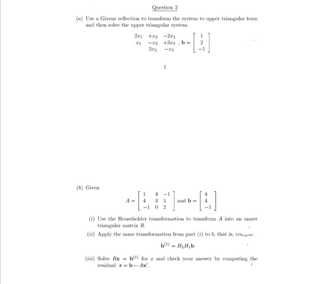 Question 2
(a) Use a Givens reflection to transform the system to upper triangular form
and then solve the upper triangular system.
(b) Given
2x1
21
A =
1
4
+2 -2x3
<-72
2x2
+3x3, b =
-73
1
4 -1
3 5
-1 0 2
1
2
-1
and b =
-[4]
(i) Use the Householder transformation to transform A into an upper
triangular matrix R.
(ii) Apply the same transformation from part (i) to b, that is, comput
b¹)= H₂H₁b
(iii) Solve Rx = b(¹) for x and check your answer by computing the
(
residual r= b - Ax'.
A