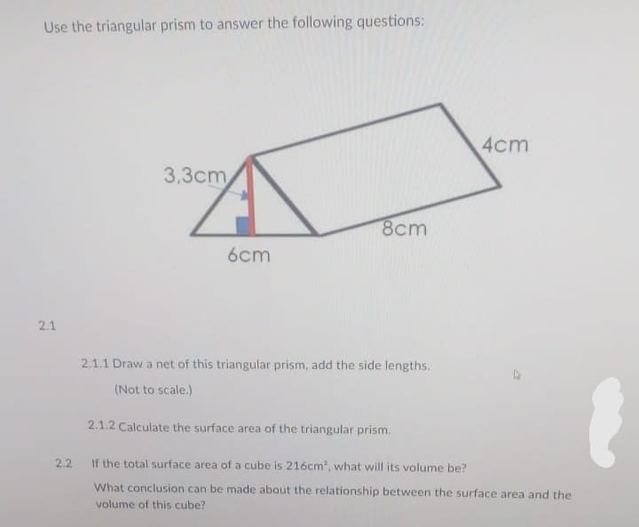 Use the triangular prism to answer the following questions:
4cm
3,3сm
8cm
6cm
2.1
2.1.1 Draw a net of this triangular prism, add the side lengths.
(Not to scale.)
2.1.2 Calculate the surface area of the triangular prism.
2.2
If the total surface area of a cube is 216cm, what will its volume be?
What conclusion can be made about the relationship between the surface area and the
volume of this cube?
