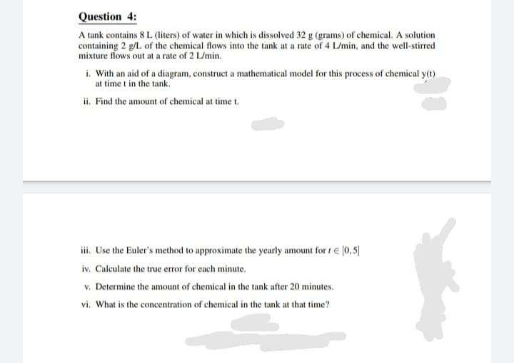 Question 4:
A tank contains 8 L (liters) of water in which is dissolved 32 g (grams) of chemical. A solution
containing 2 g/L of the chemical flows into the tank at a rate of 4 L/min, and the well-stirred
mixture flows out at a rate of 2 L/min.
i. With an aid of a diagram, construct a mathematical model for this process of chemical y(t)
at time t in the tank.
ii. Find the amount of chemical at time t.
iii. Use the Euler's method to approximate the yearly amount for 1 € [0,5]
iv. Calculate the true error for each minute.
v. Determine the amount of chemical in the tank after 20 minutes.
vi. What is the concentration of chemical in the tank at that time?