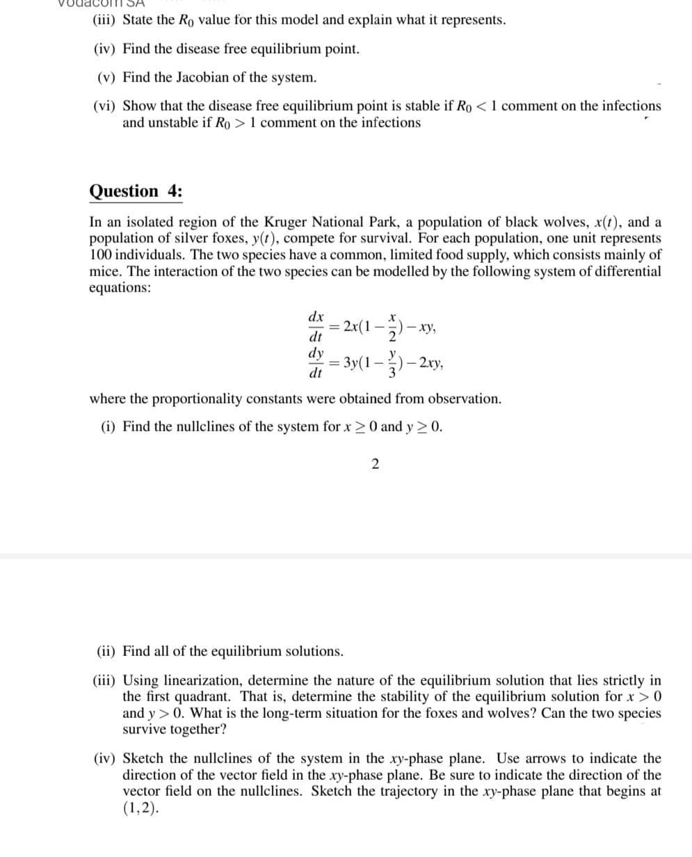 (iii) State the Ro value for this model and explain what it represents.
(iv) Find the disease free equilibrium point.
(v) Find the Jacobian of the system.
(vi) Show that the disease free equilibrium point is stable if Ro < 1 comment on the infections
and unstable if Ro> 1 comment on the infections
Question 4:
In an isolated region of the Kruger National Park, a population of black wolves, x(t), and a
population of silver foxes, y(t), compete for survival. For each population, one unit represents
100 individuals. The two species have a common, limited food supply, which consists mainly of
mice. The interaction of the two species can be modelled by the following system of differential
equations:
dx
| |
dt
dy
dt
2x(1-1/2) -
) - xy,
= 3y(1)-2xy,
where the proportionality constants were obtained from observation.
(i) Find the nullclines of the system for x ≥ 0 and y ≥ 0.
2
(ii) Find all of the equilibrium solutions.
(iii) Using linearization, determine the nature of the equilibrium solution that lies strictly in
the first quadrant. That is, determine the stability of the equilibrium solution for x > 0
and y > 0. What is the long-term situation for the foxes and wolves? Can the two species
survive together?
(iv) Sketch the nullclines of the system in the xy-phase plane. Use arrows to indicate the
direction of the vector field in the xy-phase plane. Be sure to indicate the direction of the
vector field on the nullclines. Sketch the trajectory in the xy-phase plane that begins at
(1,2).