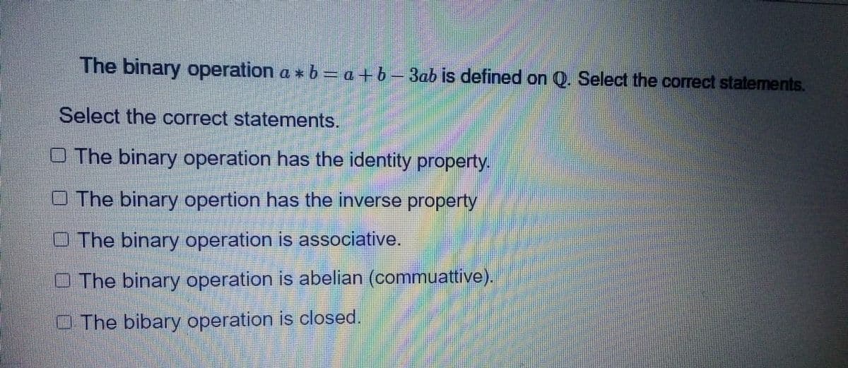 The binary operation a * b = a + b − 3ab is defined on Q. Select the correct statements.
Select the correct statements.
O The binary operation has the identity property.
The binary opertion has the inverse property
O The binary operation is associative.
O The binary operation is abelian (commuattive).
The bibary operation is closed.