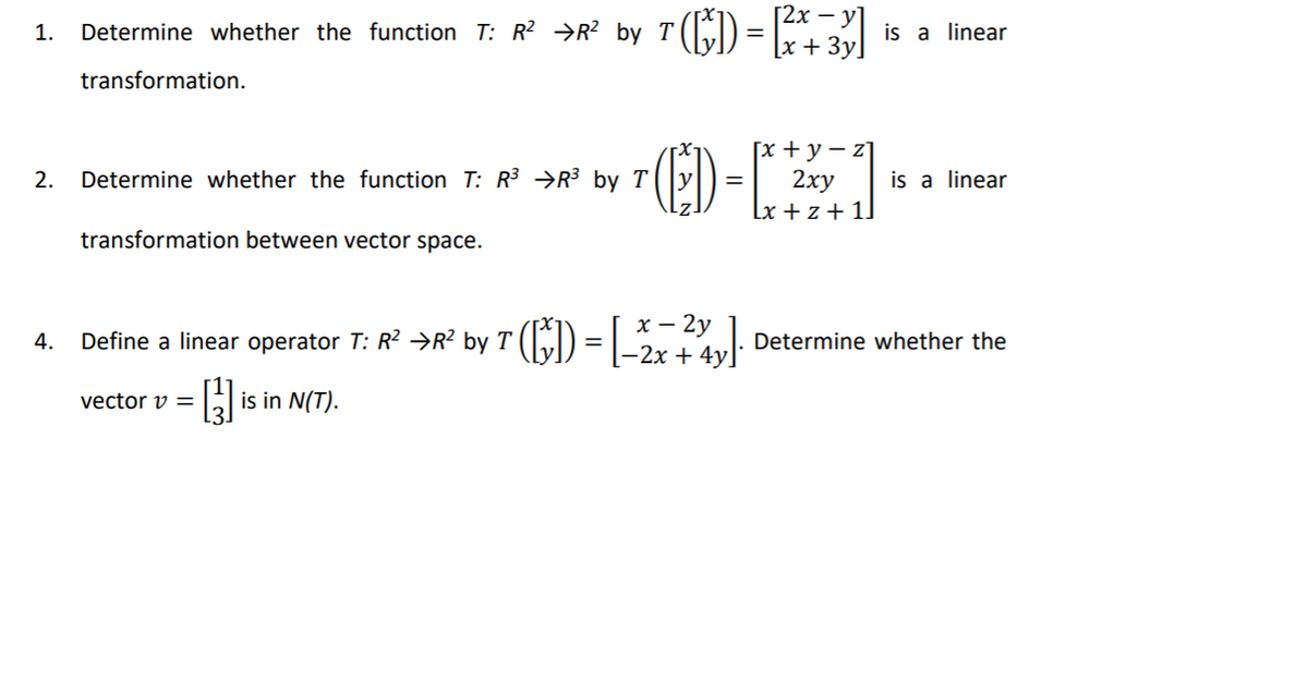 [2x – y]
Determine whether the function T: R² →R? by T (
7(6) =
1.
is a linear
[x + 3y]
transformation.
E)-
[x + y – z]
2ху
2.
Determine whether the function T: R3 →R³ by T
is a linear
=
Lx + z+ 1]
transformation between vector space.
x – 2y
Define a linear operator T: R? →R? by T (E) = |_3,
Determine whether the
4.
|-2x + 4y.
vector v =
is in N(T).
