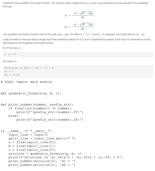 Implement the quadratic_formula) function. The function takes 3 arguments, a, b, and c, and computes the two results of the quadratic
formula:
-b+ v - 4ac
2a
-4ac
2a
The quadratic.formula() function returns the tuple (x1, x2). Ex: When a - 1, b-5, and c- 6, quadratic.formula) retums (3, 2).
Code provided in main.py reads a single input line containing values for a, b, and c, separated by spaces. Each input is converted to a float
and passed to the quadratic.formula) function.
Ex: If the input is
2 -3 -77
the output is:
Solutions to 2x*2 + -3x -77- 0
xl - 7
x2 - -5.50
# TODO: Import math module
def quadratic_formula (a, b, c):
def print_number (number, prefix_str):
if float (int (number)) == number:
print (f'(prefix_str) {number:.0f}')
else:
print (f'{prefix_str) {number:.2f}')
if
name
main
":
input_line = input ()
split line = input_line.split (" ")
a - float (split_line [0])
b - float (split_line (1])
c = float (split_line[2])
solution = quadratic_formula (a, b, c)
print (f'Solutions to {a:.0f}x^2 + (b:.0f}x + {c:.0f} = 0')
print_number (solution [0), 'xl - ')
print_number (solution [1], 'x2 - ')
