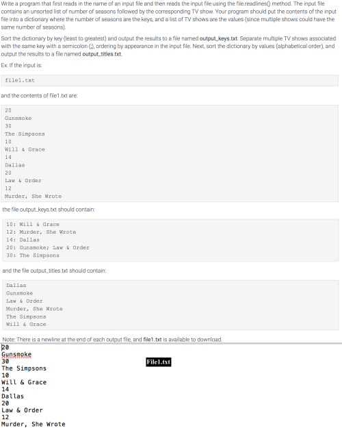 Write a program that first reads in the name of an input file and then reads the input file using the filereadlines) method. The input file
contains an unsorted list of number of seasons followed by the corresponding TV show. Your program should put the contents of the input
file into a dictionary where the number of seasons are the keys, and a list of TV shows are the values (since multiple shows could have the
same number of seasons).
Sort the dictionary by key (least to greatest) and output the results to a file named output_keys.txt. Separate multiple TV shows associated
with the same key with a semicolon (), ordering by appearance in the input file. Next, sort the dictionary by values (alphabetical order), and
output the results to a file named output titles.txt.
Ex If the input is:
filel.txt
and the contents of file1.bxt are
20
Gunsnoke
30
The Simpsons
10
Will & Grace
14
Dallas
20
Law & Order
12
Murder, She Wrote
the file output keys. txt should contain
10: Mill s Grace
12: Murder, She Wrote
14: Dallas
20: Gunamoke: Law & Order
30: The Simpsona
and the file output titles.txt should contain:
Dallas
Gunamoke
Law & Order
Murder, She Hrote
The Simpsons
Will & Grace
Note: There is a newline at the end of each output file, and file1.txt is available to download.
20
Gunsmoke
30
Filel.txt
The Simpsons
10
Will & Grace
14
Dallas
20
Law & Order
12
Murder, She Wrote
